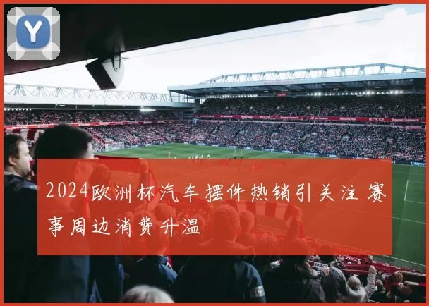 2024欧洲杯汽车摆件热销引关注 赛事周边消费升温