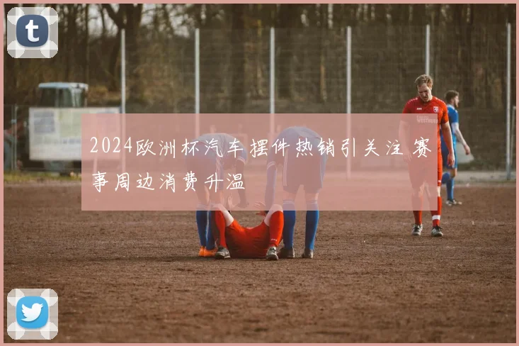 2024欧洲杯汽车摆件热销引关注 赛事周边消费升温