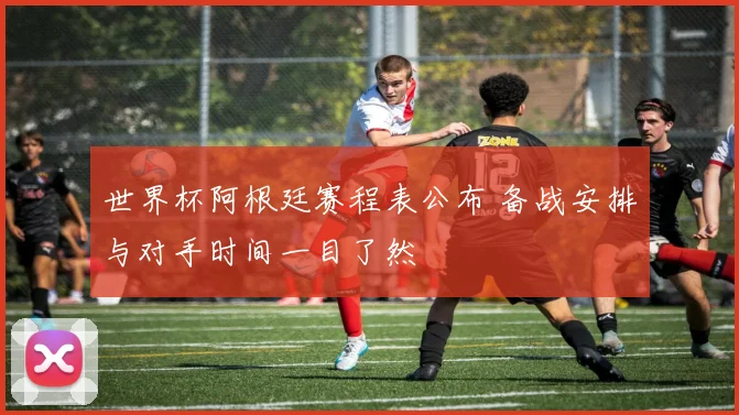 世界杯阿根廷赛程表公布 备战安排与对手时间一目了然