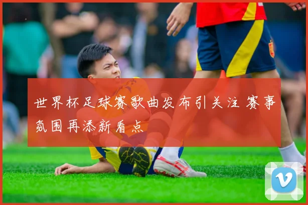 世界杯足球赛歌曲发布引关注 赛事氛围再添新看点