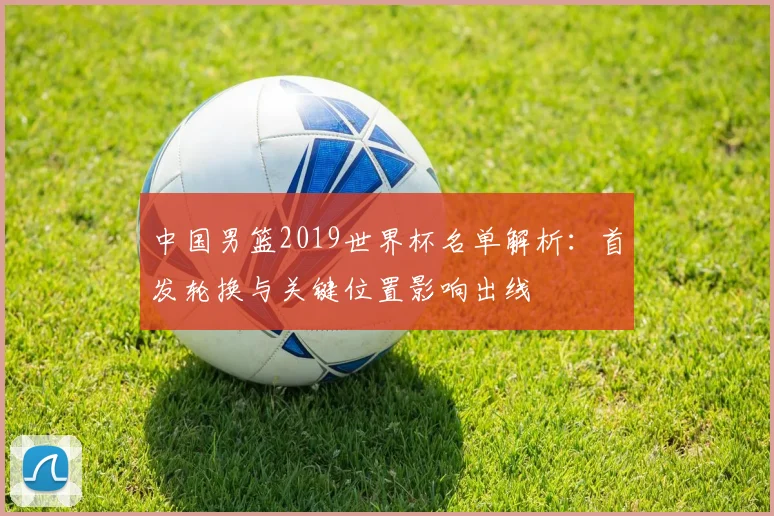 中国男篮2019世界杯名单解析：首发轮换与关键位置影响出线
