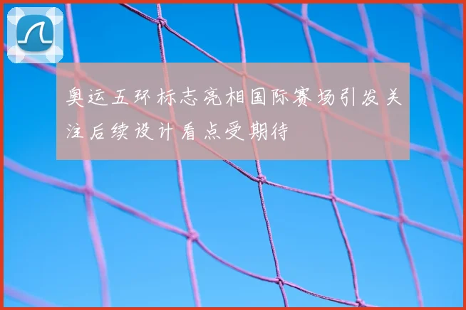 奥运五环标志亮相国际赛场引发关注后续设计看点受期待