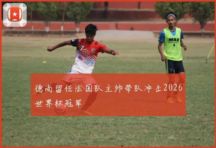 德尚留任法国队主帅带队冲击2026世界杯冠军