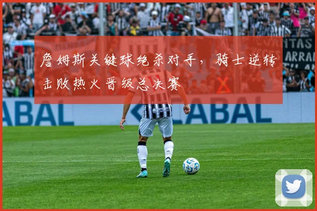 詹姆斯关键球绝杀对手，骑士逆转击败热火晋级总决赛