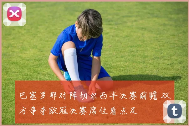 巴塞罗那对阵切尔西半决赛前瞻 双方争夺欧冠决赛席位看点足