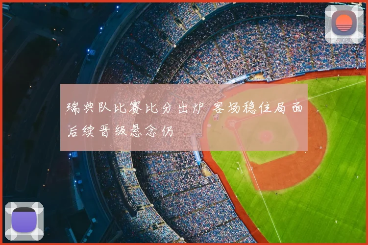 瑞典队比赛比分出炉 客场稳住局面后续晋级悬念仍