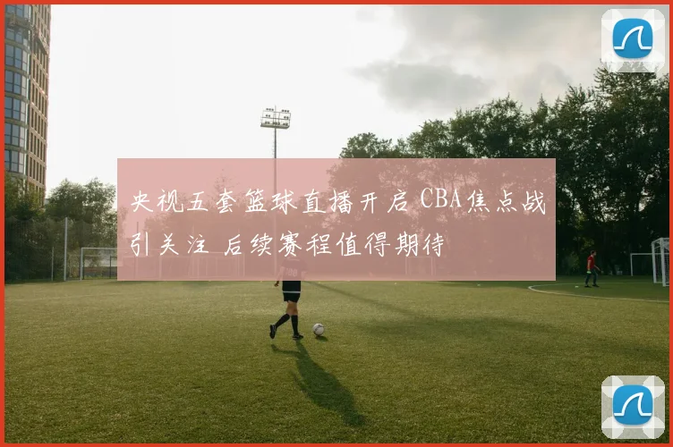 央视五套篮球直播开启 CBA焦点战引关注 后续赛程值得期待