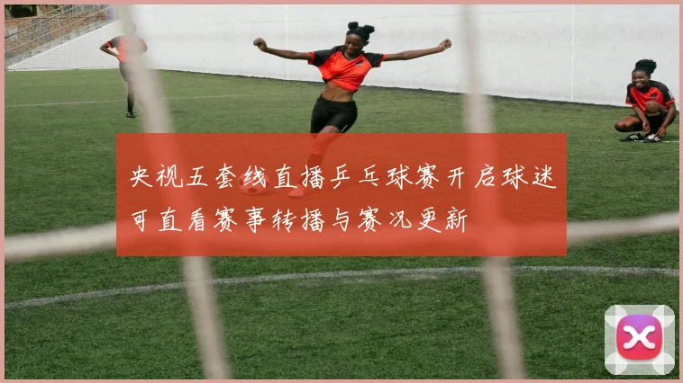 央视五套线直播乒乓球赛开启球迷可直看赛事转播与赛况更新