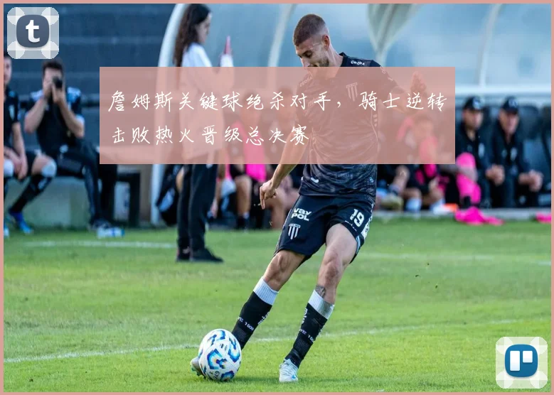 詹姆斯关键球绝杀对手，骑士逆转击败热火晋级总决赛