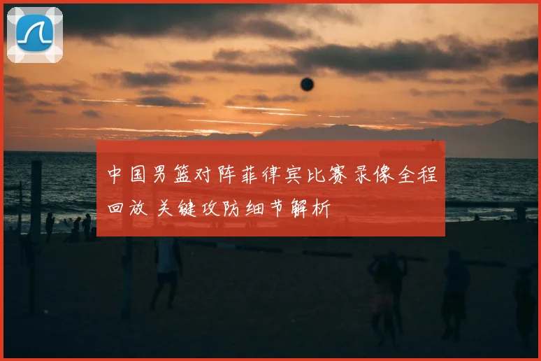 中国男篮对阵菲律宾比赛录像全程回放 关键攻防细节解析