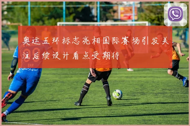 奥运五环标志亮相国际赛场引发关注后续设计看点受期待