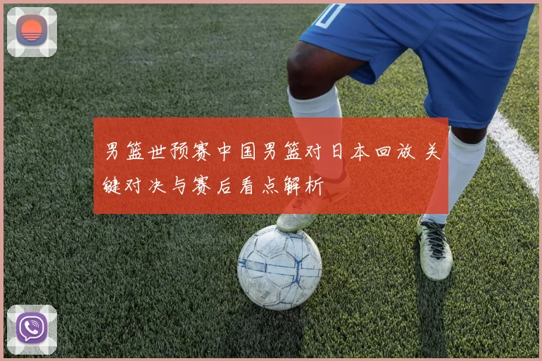 男篮世预赛中国男篮对日本回放 关键对决与赛后看点解析