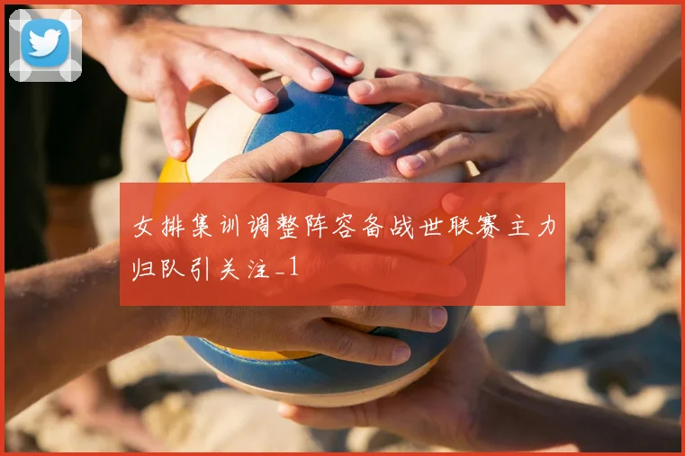 女排集训调整阵容备战世联赛主力归队引关注_1