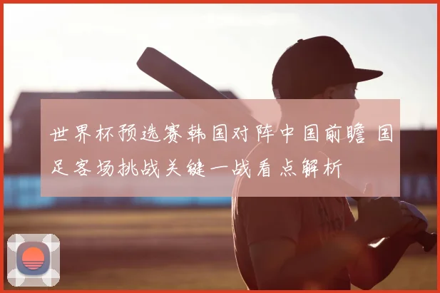 世界杯预选赛韩国对阵中国前瞻 国足客场挑战关键一战看点解析