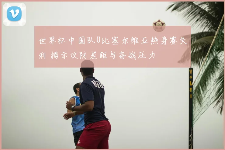 世界杯中国队0比塞尔维亚热身赛失利 揭示攻防差距与备战压力