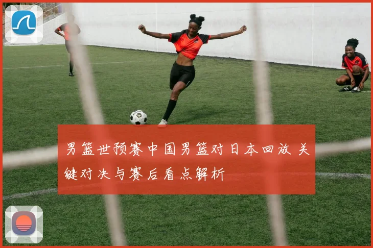 男篮世预赛中国男篮对日本回放 关键对决与赛后看点解析