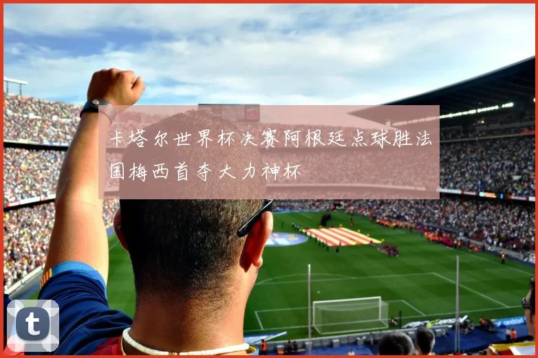 卡塔尔世界杯决赛阿根廷点球胜法国梅西首夺大力神杯