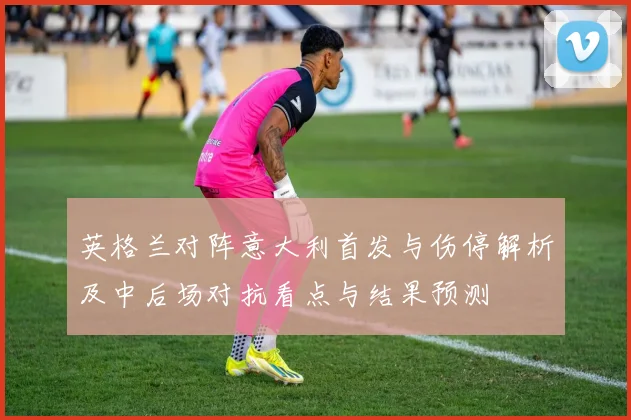 英格兰对阵意大利首发与伤停解析及中后场对抗看点与结果预测