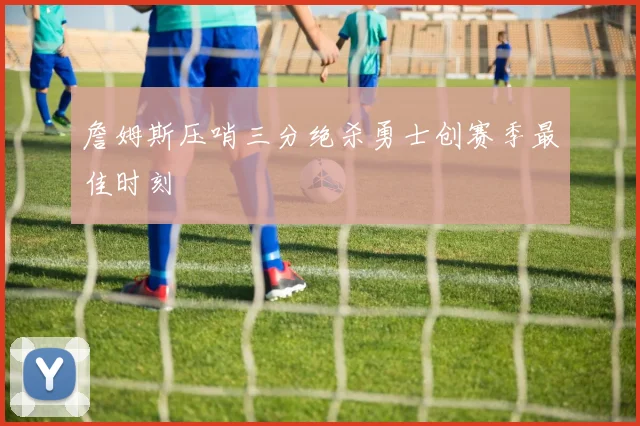 詹姆斯压哨三分绝杀勇士创赛季最佳时刻