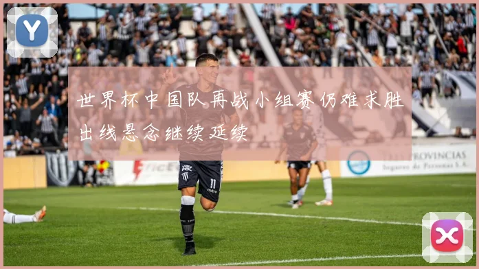 世界杯中国队再战小组赛仍难求胜出线悬念继续延续