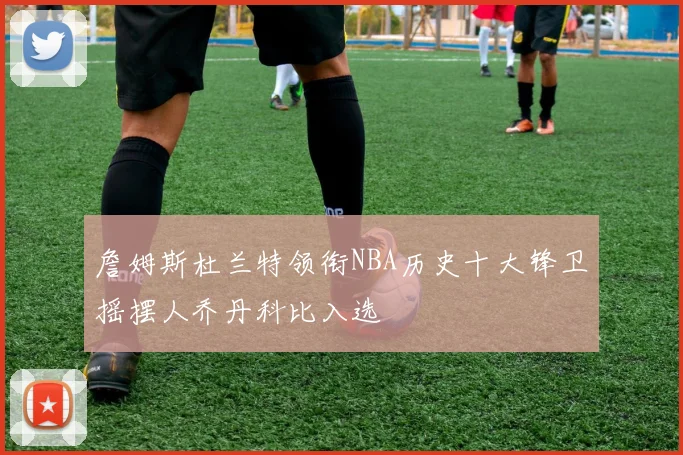 詹姆斯杜兰特领衔NBA历史十大锋卫摇摆人乔丹科比入选