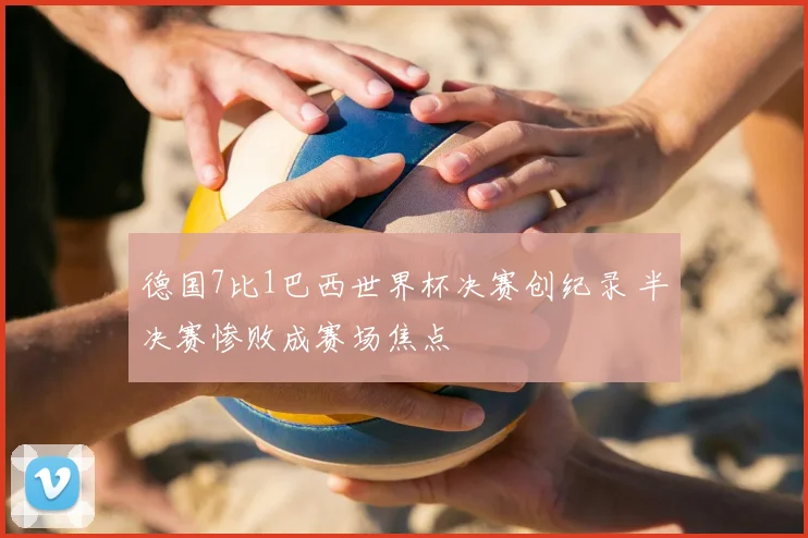 德国7比1巴西世界杯决赛创纪录 半决赛惨败成赛场焦点