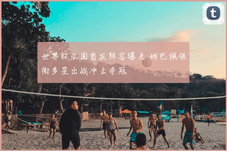 世界杯法国首发阵容曝光 姆巴佩领衔多星出战冲击夺冠