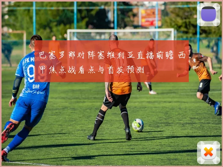 巴塞罗那对阵塞维利亚直播前瞻 西甲焦点战看点与首发预测