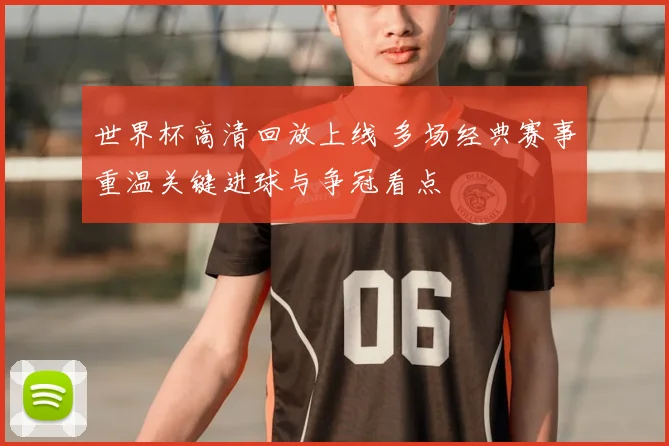 世界杯高清回放上线 多场经典赛事重温关键进球与争冠看点