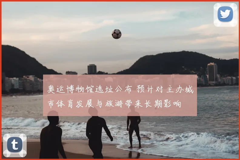 奥运博物馆选址公布 预计对主办城市体育发展与旅游带来长期影响