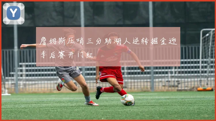 詹姆斯压哨三分助湖人逆转掘金迎季后赛开门红