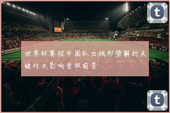 世界杯赛程中国队出线形势解析关键对决影响晋级前景
