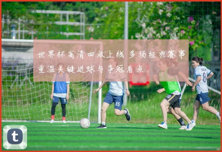 世界杯高清回放上线 多场经典赛事重温关键进球与争冠看点