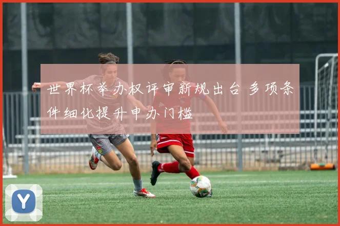 世界杯举办权评审新规出台 多项条件细化提升申办门槛