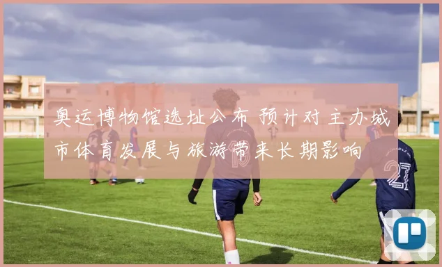 奥运博物馆选址公布 预计对主办城市体育发展与旅游带来长期影响