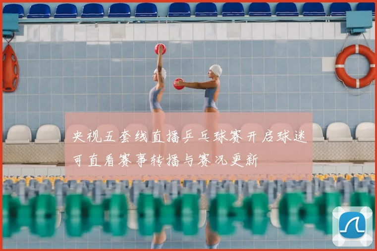 央视五套线直播乒乓球赛开启球迷可直看赛事转播与赛况更新