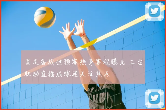 国足备战世预赛热身赛程曝光 三台联动直播成球迷关注焦点