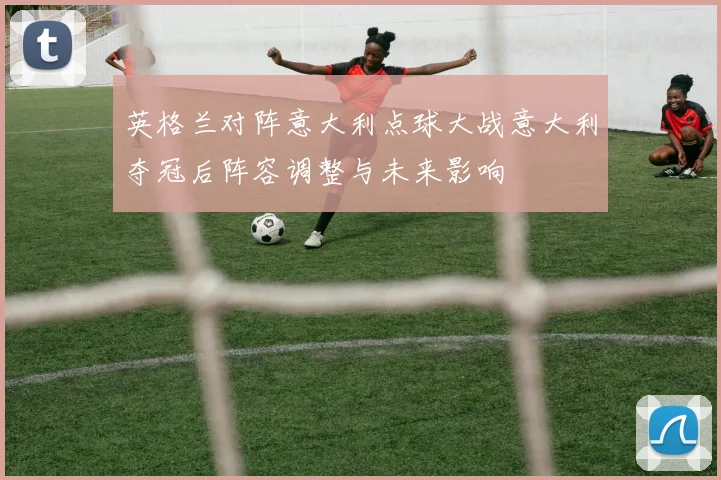英格兰对阵意大利点球大战意大利夺冠后阵容调整与未来影响