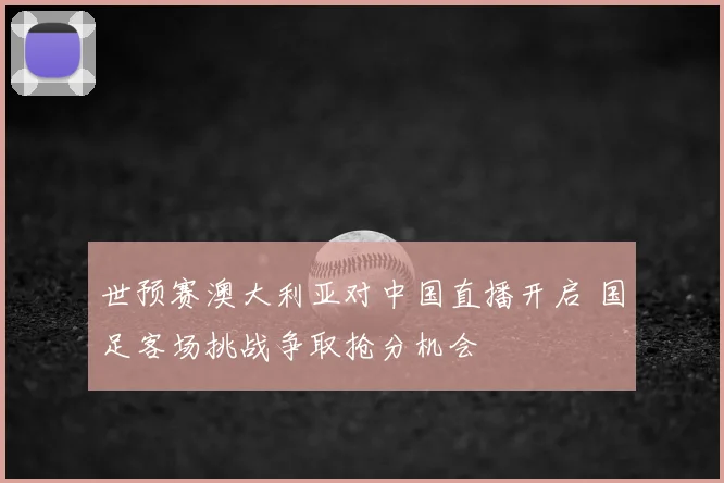 世预赛澳大利亚对中国直播开启 国足客场挑战争取抢分机会