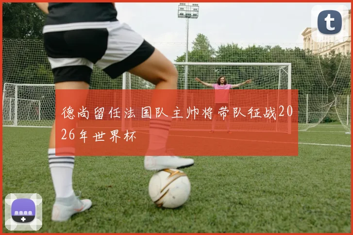 德尚留任法国队主帅将带队征战2026年世界杯