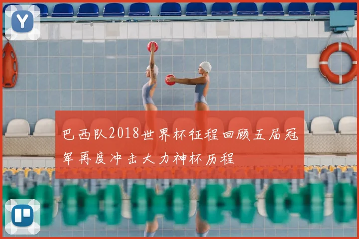 巴西队2018世界杯征程回顾五届冠军再度冲击大力神杯历程