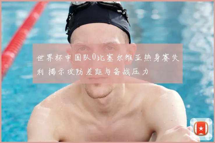 世界杯中国队0比塞尔维亚热身赛失利 揭示攻防差距与备战压力