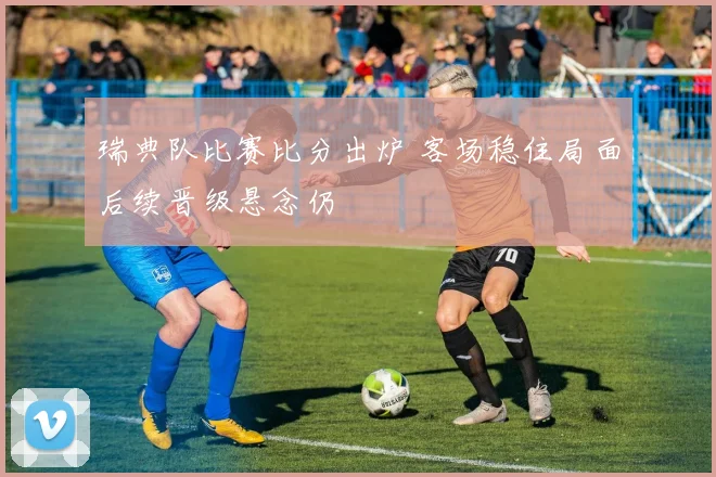 瑞典队比赛比分出炉 客场稳住局面后续晋级悬念仍