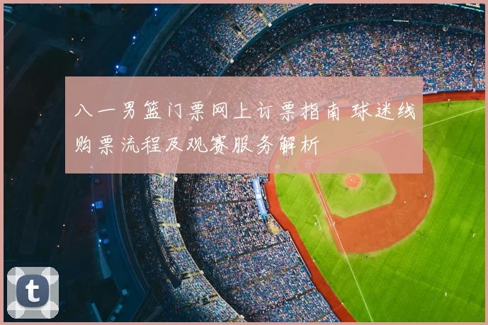 八一男篮门票网上订票指南 球迷线购票流程及观赛服务解析