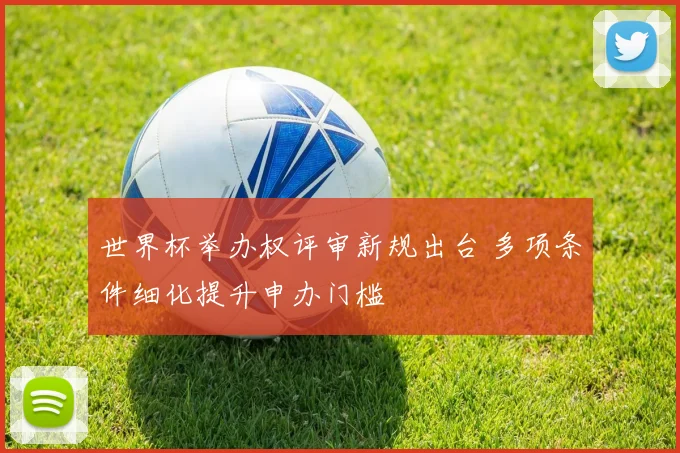 世界杯举办权评审新规出台 多项条件细化提升申办门槛