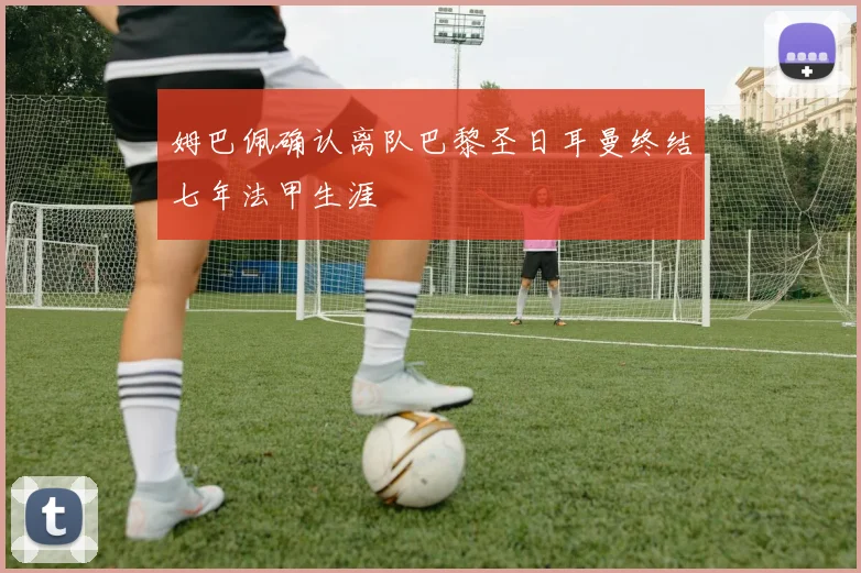 姆巴佩确认离队巴黎圣日耳曼终结七年法甲生涯