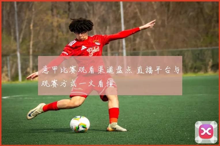 意甲比赛观看渠道盘点 直播平台与观赛方式一文看懂