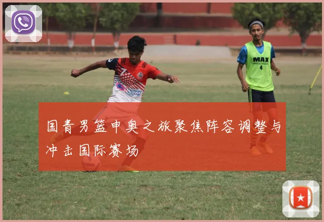 国青男篮申奥之旅聚焦阵容调整与冲击国际赛场