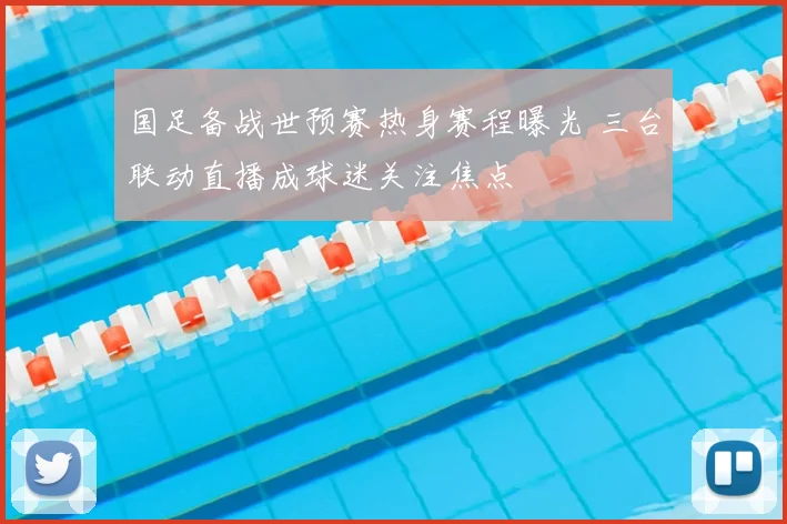 国足备战世预赛热身赛程曝光 三台联动直播成球迷关注焦点